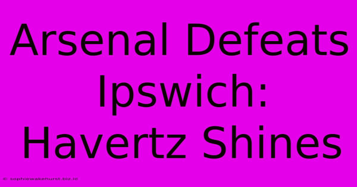 Arsenal Defeats Ipswich: Havertz Shines