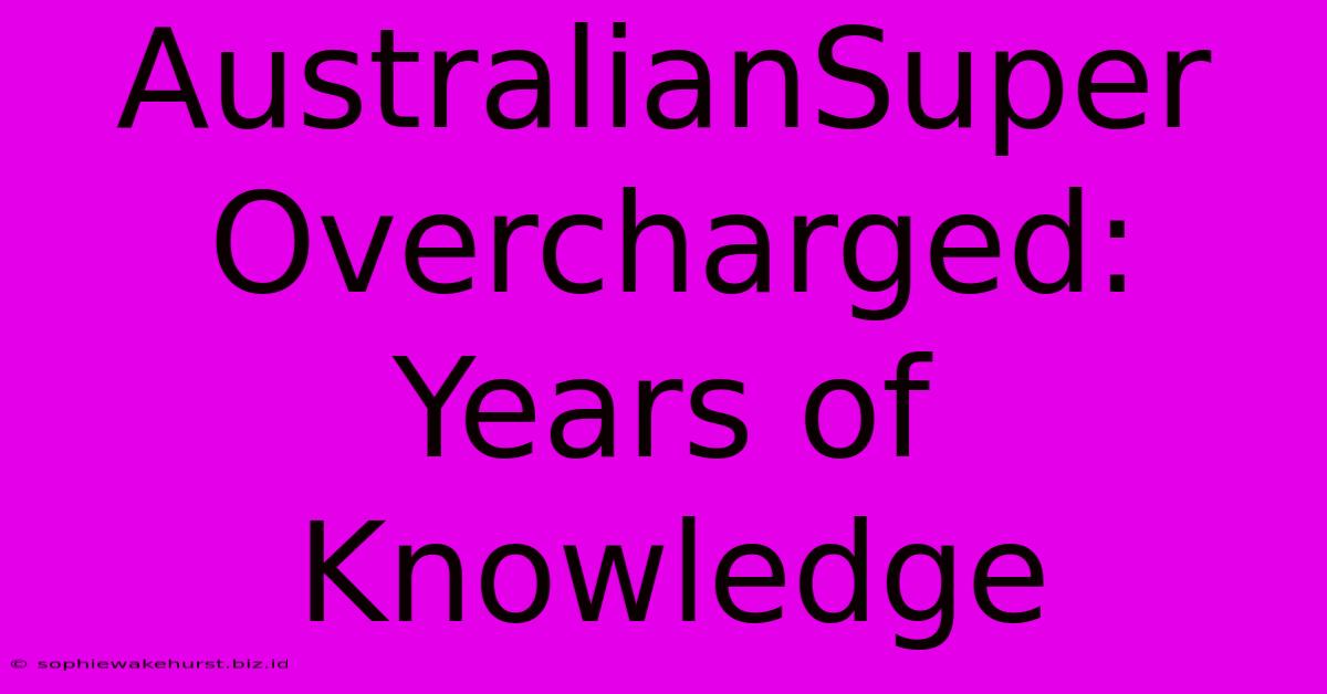 AustralianSuper Overcharged: Years Of Knowledge