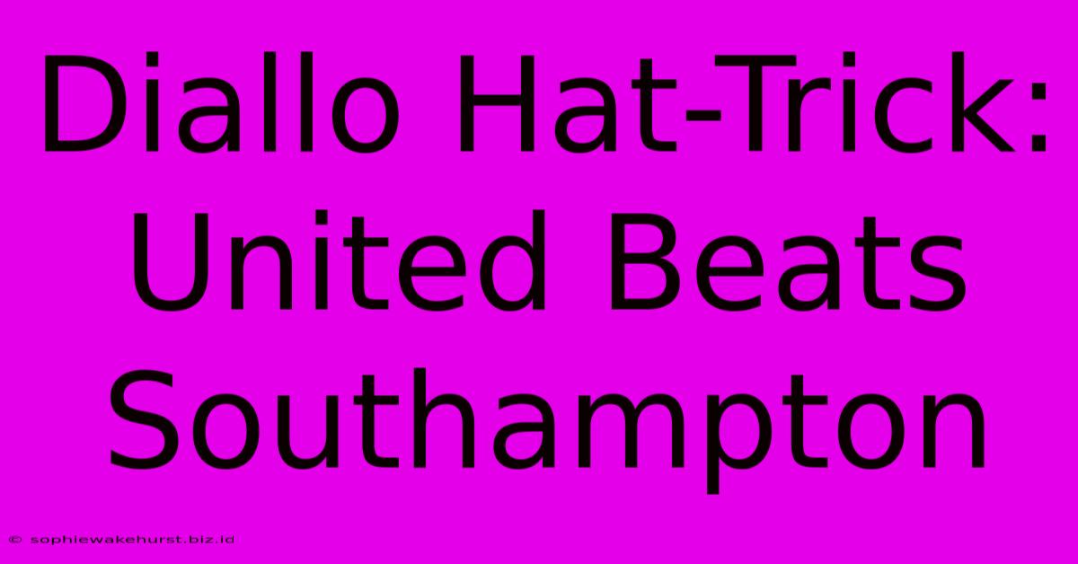 Diallo Hat-Trick: United Beats Southampton