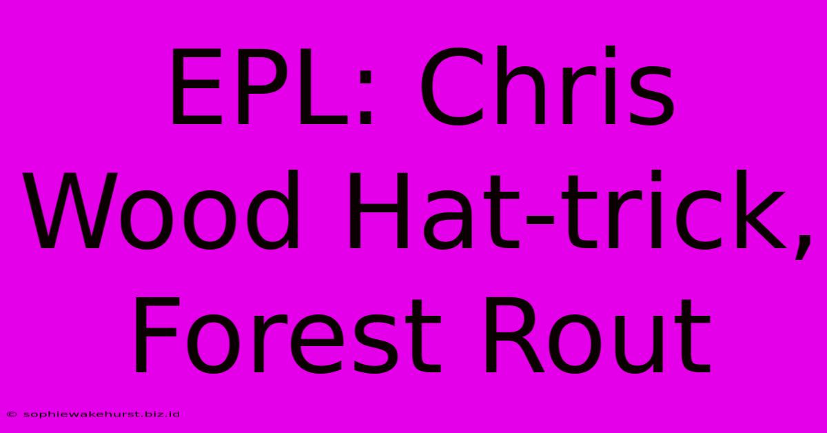 EPL: Chris Wood Hat-trick, Forest Rout