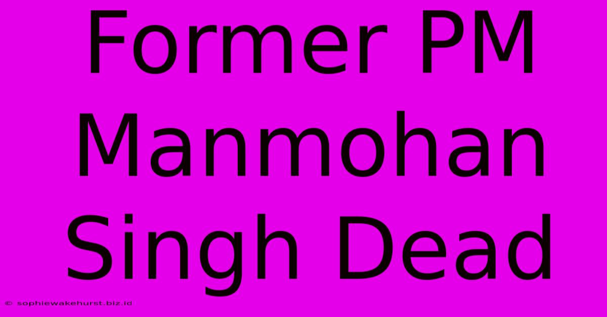 Former PM Manmohan Singh Dead