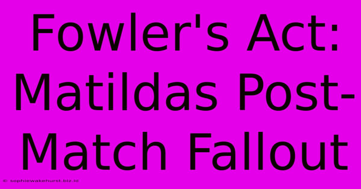 Fowler's Act: Matildas Post-Match Fallout