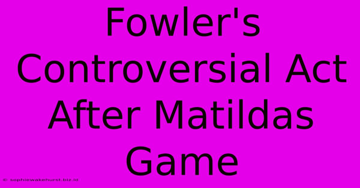 Fowler's Controversial Act After Matildas Game