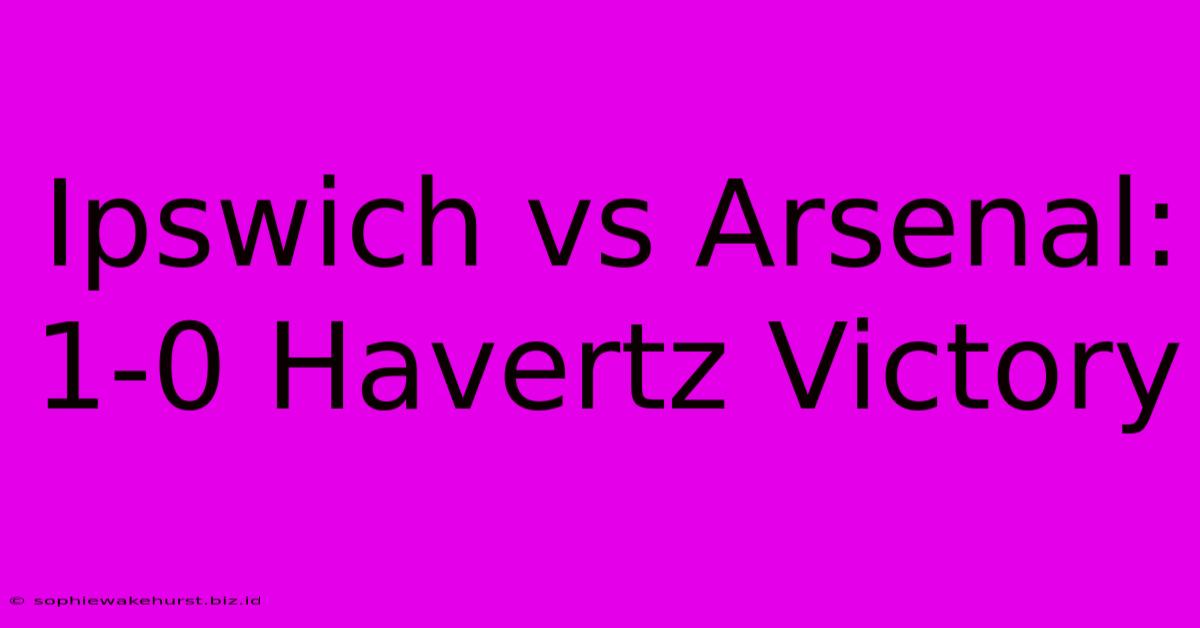 Ipswich Vs Arsenal: 1-0 Havertz Victory