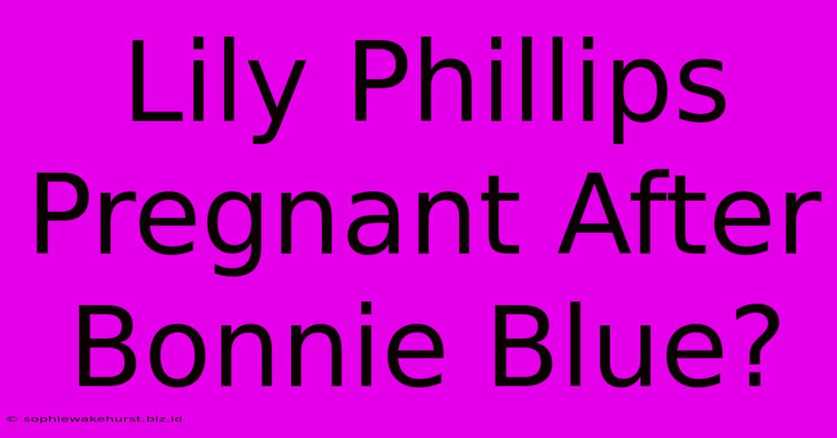 Lily Phillips Pregnant After Bonnie Blue?