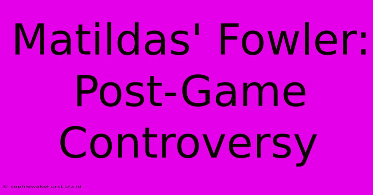 Matildas' Fowler: Post-Game Controversy