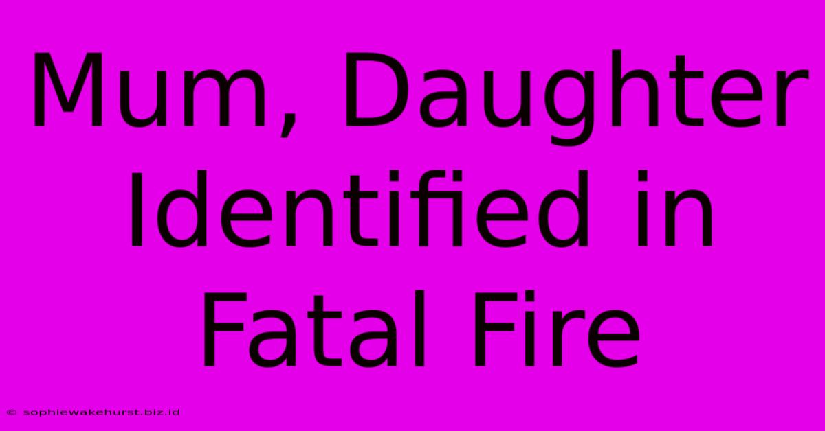 Mum, Daughter Identified In Fatal Fire