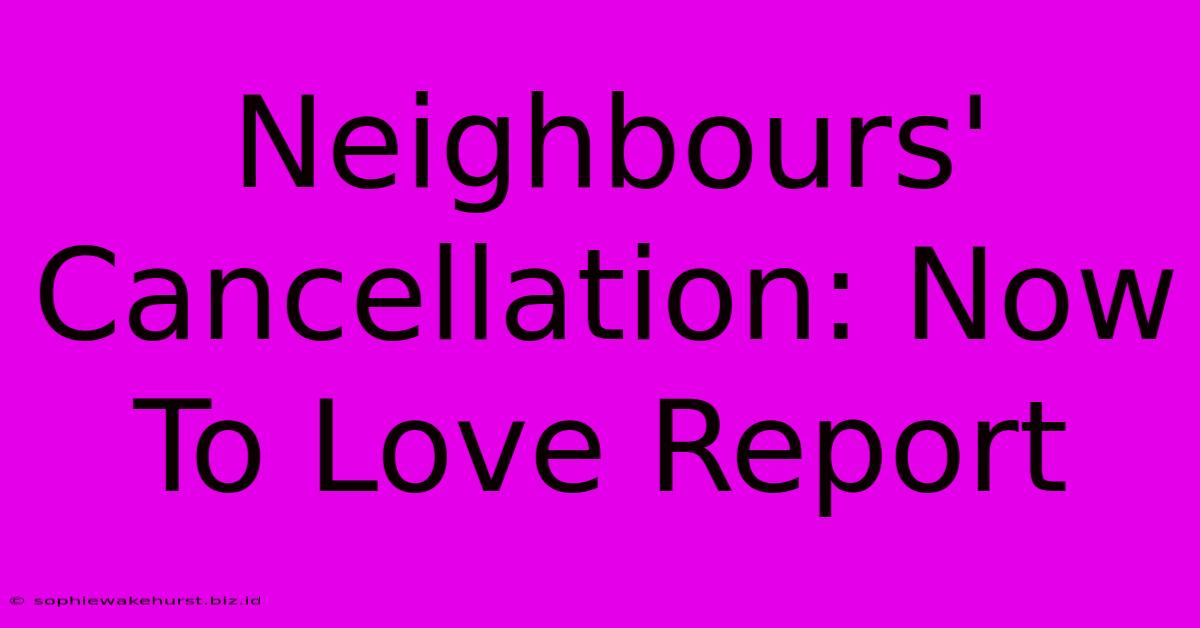 Neighbours' Cancellation: Now To Love Report