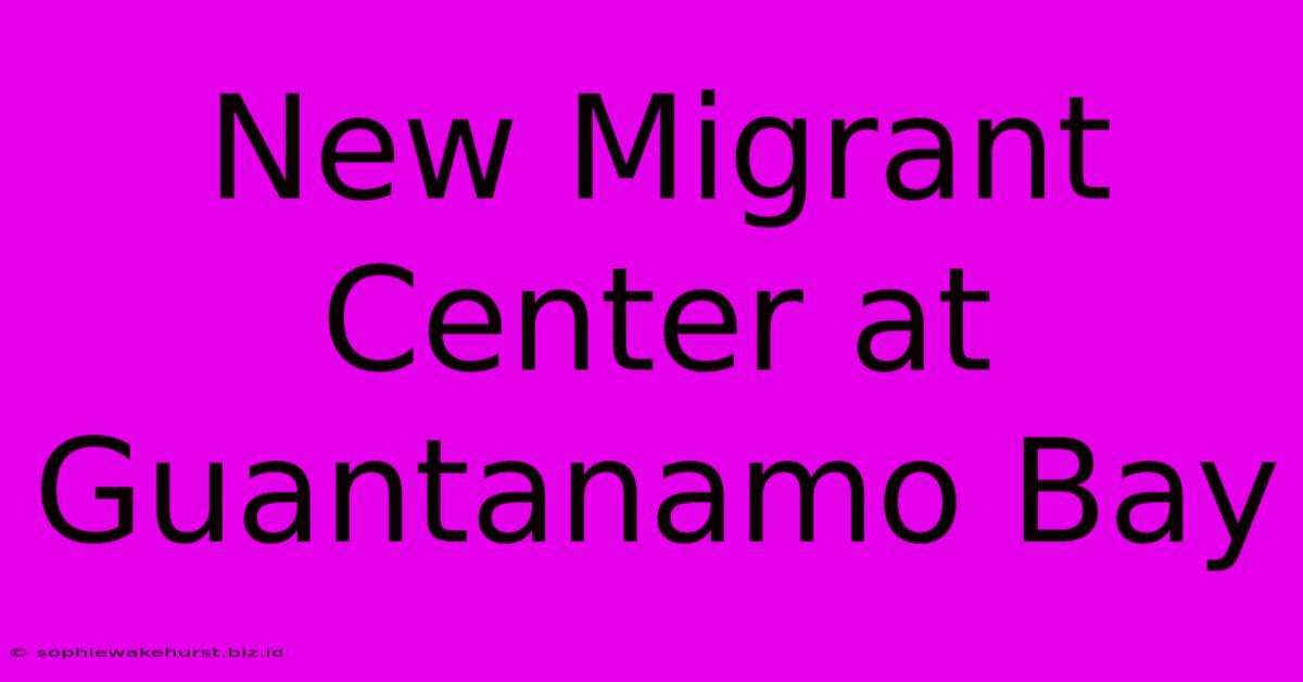 New Migrant Center At Guantanamo Bay