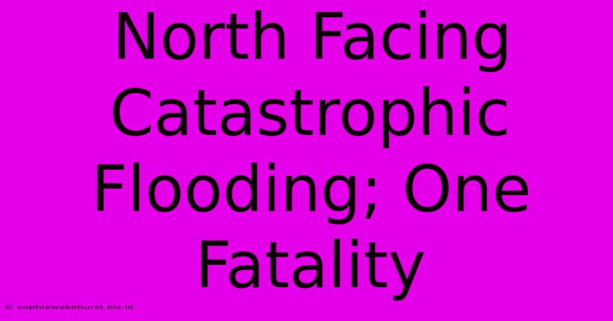 North Facing Catastrophic Flooding; One Fatality