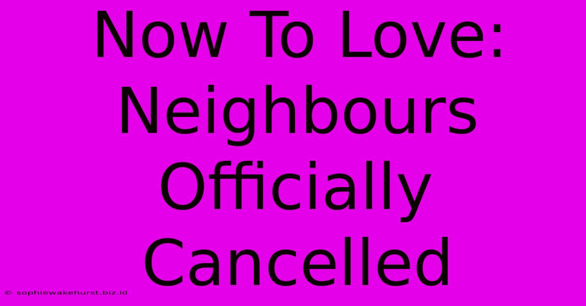 Now To Love: Neighbours Officially Cancelled