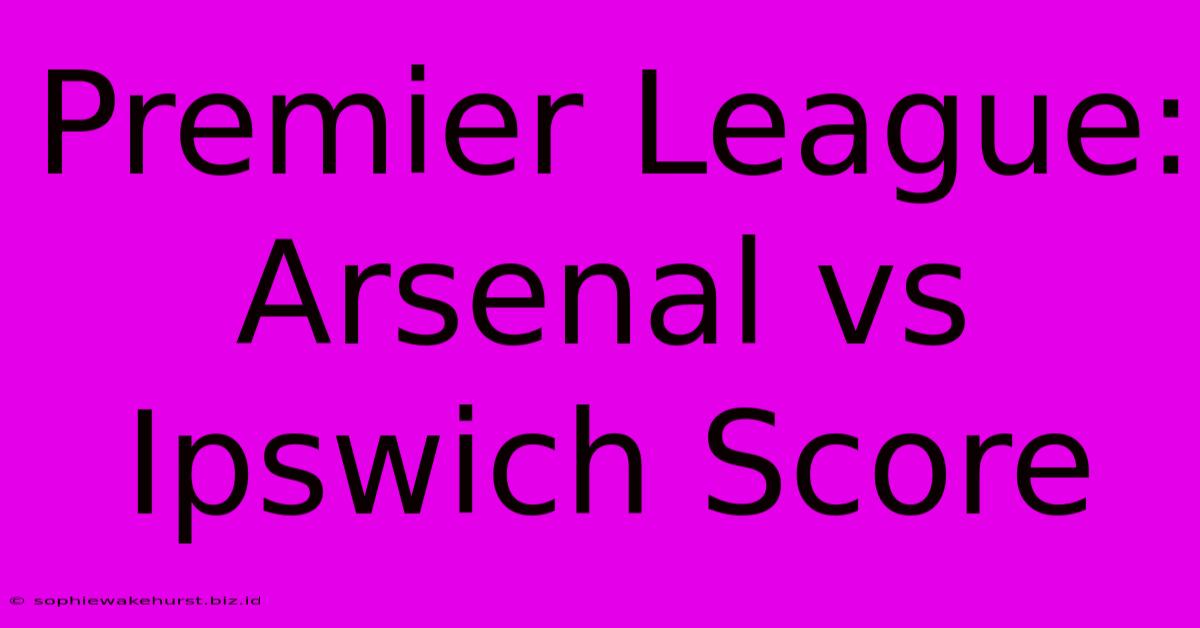 Premier League: Arsenal Vs Ipswich Score