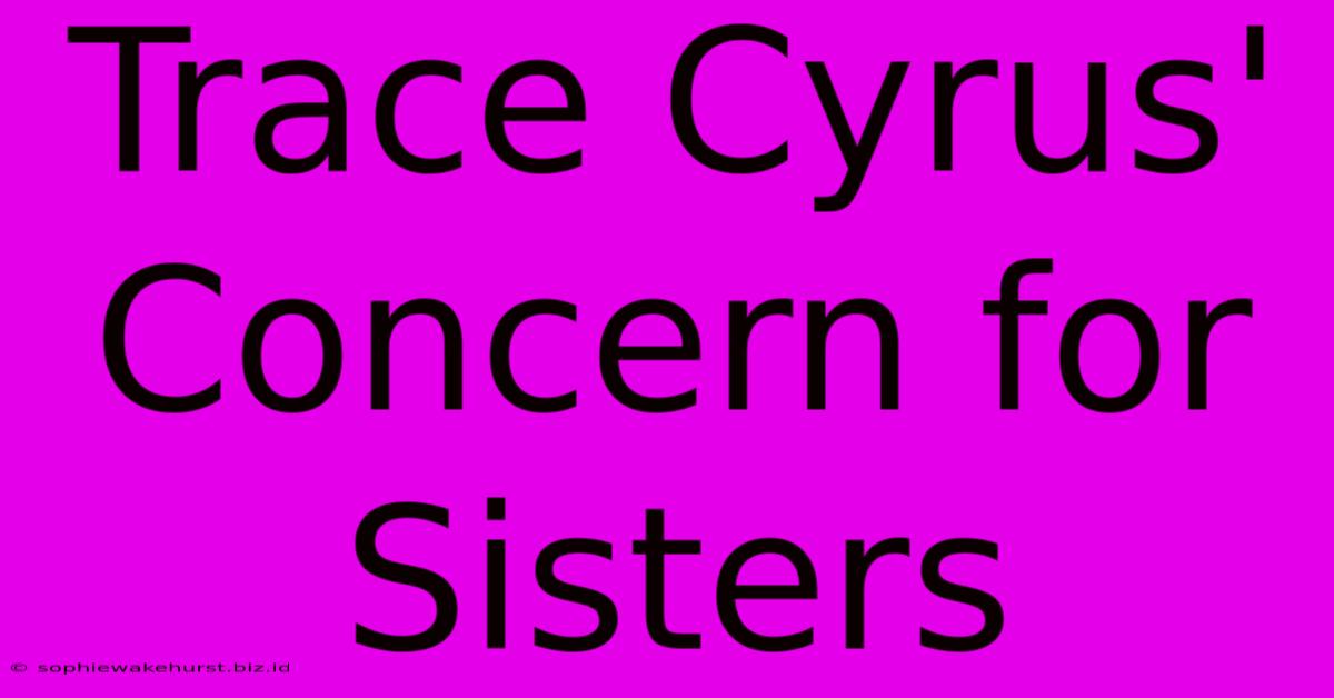 Trace Cyrus' Concern For Sisters