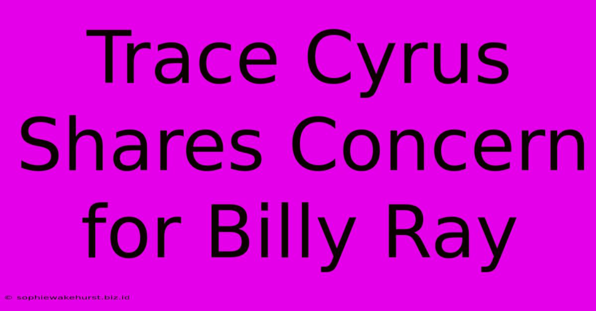 Trace Cyrus Shares Concern For Billy Ray