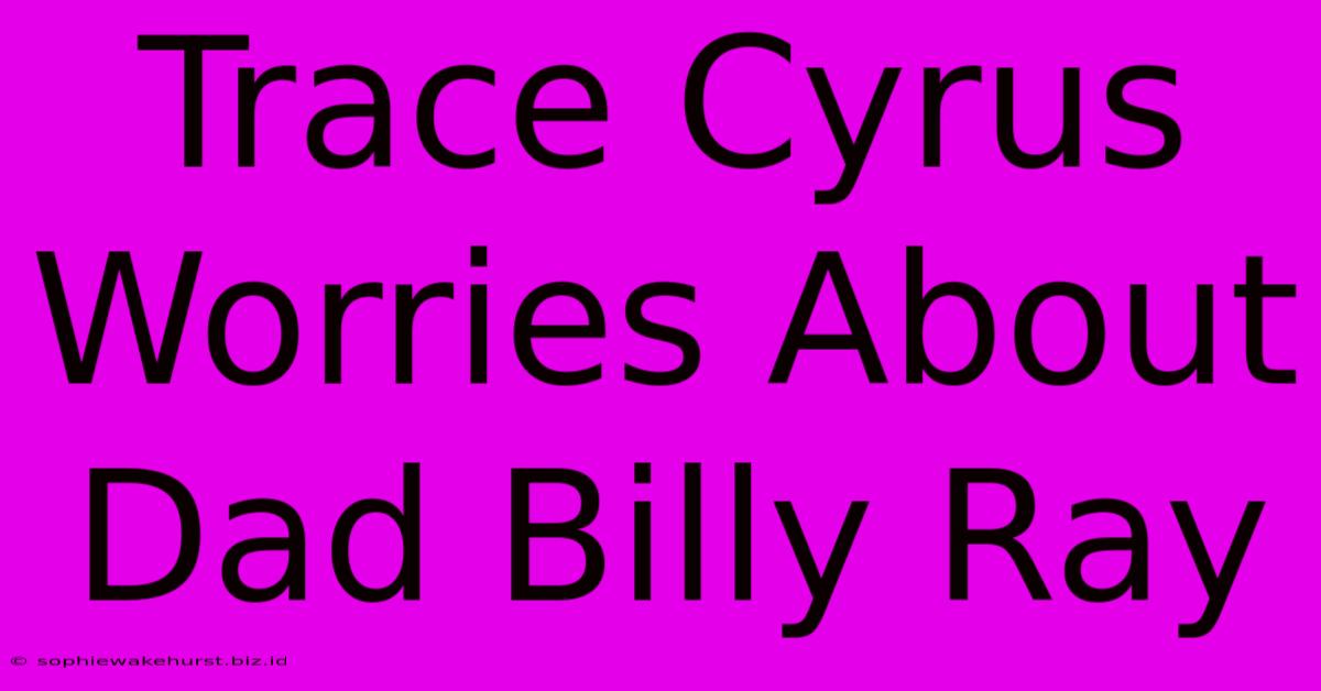 Trace Cyrus Worries About Dad Billy Ray