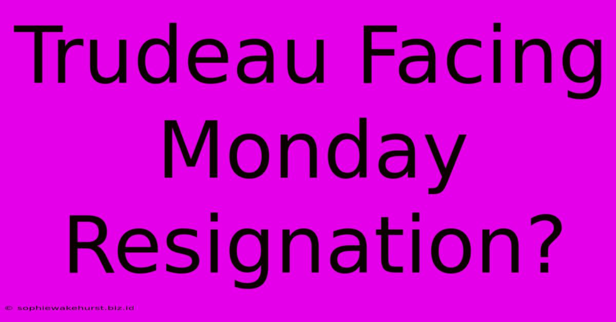 Trudeau Facing Monday Resignation?