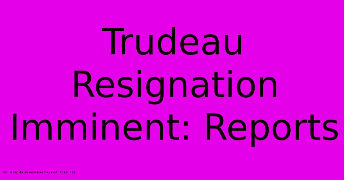 Trudeau Resignation Imminent: Reports