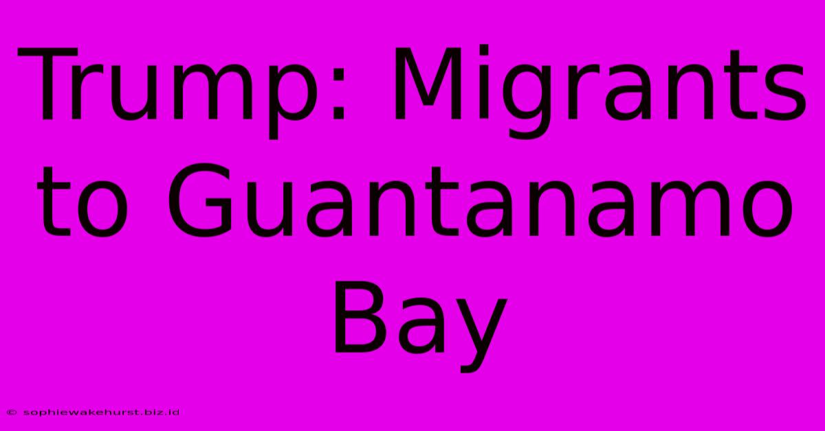 Trump: Migrants To Guantanamo Bay