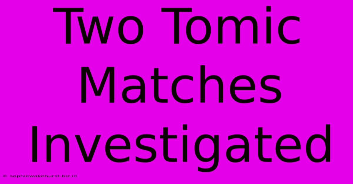 Two Tomic Matches Investigated