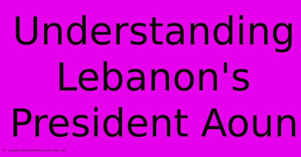 Understanding Lebanon's President Aoun